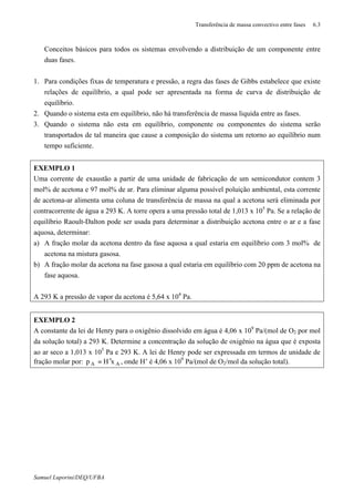 Transferência de massa convectivo entre fases 6.3
Samuel Luporini/DEQ/UFBA
⇒ Conceitos básicos para todos os sistemas envolvendo a distribuição de um componente entre
duas fases.
1. Para condições fixas de temperatura e pressão, a regra das fases de Gibbs estabelece que existe
relações de equilíbrio, a qual pode ser apresentada na forma de curva de distribuição de
equilíbrio.
2. Quando o sistema esta em equilíbrio, não há transferência de massa liquida entre as fases.
3. Quando o sistema não esta em equilíbrio, componente ou componentes do sistema serão
transportados de tal maneira que cause a composição do sistema um retorno ao equilíbrio num
tempo suficiente.
EXEMPLO 1
Uma corrente de exaustão a partir de uma unidade de fabricação de um semicondutor contem 3
mol% de acetona e 97 mol% de ar. Para eliminar alguma possível poluição ambiental, esta corrente
de acetona-ar alimenta uma coluna de transferência de massa na qual a acetona será eliminada por
contracorrente de água a 293 K. A torre opera a uma pressão total de 1,013 x 105
Pa. Se a relação de
equilíbrio Raoult-Dalton pode ser usada para determinar a distribuição acetona entre o ar e a fase
aquosa, determinar:
a) A fração molar da acetona dentro da fase aquosa a qual estaria em equilíbrio com 3 mol% de
acetona na mistura gasosa.
b) A fração molar da acetona na fase gasosa a qual estaria em equilíbrio com 20 ppm de acetona na
fase aquosa.
A 293 K a pressão de vapor da acetona é 5,64 x 104
Pa.
EXEMPLO 2
A constante da lei de Henry para o oxigênio dissolvido em água é 4,06 x 109
Pa/(mol de O2 por mol
da solução total) a 293 K. Determine a concentração da solução de oxigênio na água que é exposta
ao ar seco a 1,013 x 105
Pa e 293 K. A lei de Henry pode ser expressada em termos de unidade de
fração molar por: AA xHp ′= , onde H’ é 4,06 x 109
Pa/(mol de O2/mol da solução total).
 