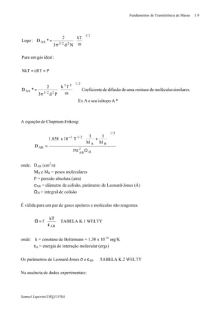 Fundamentos de Transferência de Massa 1.9
Samuel Luporini/DEQ/UFBA
*AisótoposeueAEx
similares.moléculasdemisturaumadedifusãodeeCoeficient
m
Tk
Pd3
2
*D
PcRTNkT
:idealgásumPara
m
kT
Nd3
2
*D:Logo
2133
223AA
21
223AA








π
=
==






π
=
A equação de Chapman-Enkosg:
D
2
AB
21
BA
233
AB
P
M
1
M
1
T10x858,1
D
Ωσ






+
=
−
onde: DAB (cm2
/s)
MA e MB = pesos moleculares
P = pressão absoluta (atm)
σAB = diâmetro de colisão, parâmetro de Leonard-Jones (Å)
ΩD = integral de colisão
É válida para um par de gases apolares e moléculas não reagentes.






ε
=Ω
AB
kT
f TABELA K.1 WELTY
onde: k = constane de Boltzmann = 1,38 x 10-16
erg/K
εA = energia de interação molecular (ergs)
Os parâmetros de Leonard-Jones σ e εAB ⇒ TABELA K.2 WELTY
Na ausência de dados experimentais:
 
