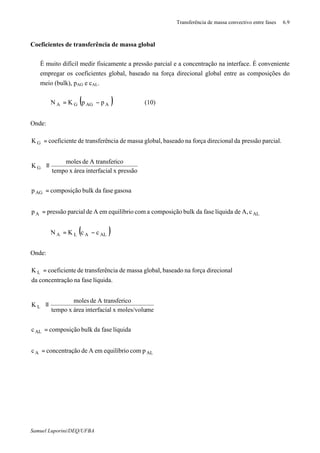 Transferência de massa convectivo entre fases 6.9
Samuel Luporini/DEQ/UFBA
Coeficientes de transferência de massa global
⇒ É muito difícil medir fisicamente a pressão parcial e a concentração na interface. É conveniente
empregar os coeficientes global, baseado na força direcional global entre as composições do
meio (bulk), pAG e cAL.
( )∗
−= AAGGA ppKN (10)
Onde:
ALA
AG
G
G
cA,delíquidafasedabulkcomposiçãoacomequilíbrioemAdeparcialpressãop
gasosafasedabulkcomposiçãop
pressãoxlinterfaciaáreaxtempo
icoA transferdemoles
K
parcial.pressãodadirecionalforçanabaseadoglobal,massadenciatransferêdeecoeficientK
=
=






≡
=
∗
( )ALALA ccKN −= ∗
Onde:
ALA
AL
L
L
pcomequilíbrioemAdeãoconcentraçc
líquidafasedabulkcomposiçãoc
memoles/voluxlinterfaciaáreaxtempo
icoA transferdemoles
K
líquida.fasenaãoconcentraçda
direcionalforçanabaseadoglobal,massadenciatransferêdeecoeficientK
=
=






≡
=
∗
 