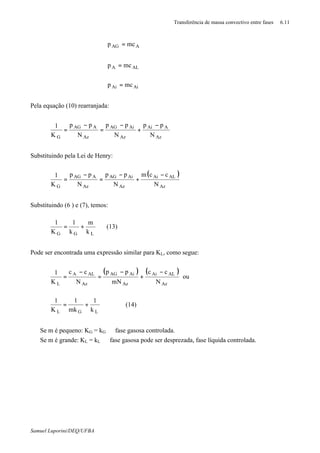 Transferência de massa convectivo entre fases 6.11
Samuel Luporini/DEQ/UFBA
AiAi
ALA
AAG
mcp
mcp
mcp
=
=
=
∗
∗
Pela equação (10) rearranjada:
Az
AAi
Az
AiAG
Az
AAG
G N
pp
N
pp
N
pp
K
1
∗∗
−
+
−
=
−
=
Substituindo pela Lei de Henry:
( )
Az
ALAi
Az
AiAG
Az
AAG
G N
ccm
N
pp
N
pp
K
1 −
+
−
=
−
=
∗
Substituindo (6 ) e (7), temos:
LGG k
m
k
1
K
1
+= (13)
Pode ser encontrada uma expressão similar para KL, como segue:
( ) ( )
Az
ALAi
Az
AiAG
Az
ALA
L N
cc
mN
pp
N
cc
K
1 −
+
−
=
−
=
∗
ou
LGL k
1
mk
1
K
1
+= (14)
⇒ Se m é pequeno: KG = kG ⇒ fase gasosa controlada.
⇒ Se m é grande: KL = kL ⇒ fase gasosa pode ser desprezada, fase líquida controlada.
 