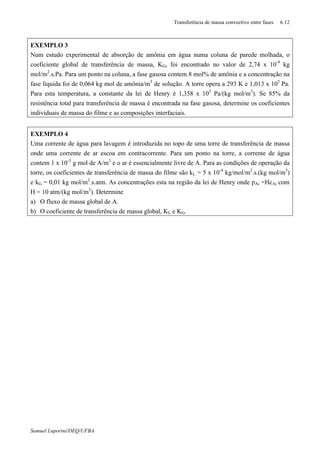Transferência de massa convectivo entre fases 6.12
Samuel Luporini/DEQ/UFBA
EXEMPLO 3
Num estudo experimental de absorção de amônia em água numa coluna de parede molhada, o
coeficiente global de transferência de massa, KG, foi encontrado no valor de 2,74 x 10-9
kg
mol/m2
.s.Pa. Para um ponto na coluna, a fase gasosa contem 8 mol% de amônia e a concentração na
fase líquida foi de 0,064 kg mol de amônia/m3
de solução. A torre opera a 293 K e 1,013 x 105
Pa.
Para esta temperatura, a constante da lei de Henry é 1,358 x 103
Pa/(kg mol/m3
). Se 85% da
resistência total para transferência de massa é encontrada na fase gasosa, determine os coeficientes
individuais de massa do filme e as composições interfaciais.
EXEMPLO 4
Uma corrente de água para lavagem é introduzida no topo de uma torre de transferência de massa
onde uma corrente de ar escoa em contracorrente. Para um ponto na torre, a corrente de água
contem 1 x 10-3
g mol de A/m3
e o ar é essencialmente livre de A. Para as condições de operação da
torre, os coeficientes de transferência de massa do filme são kL = 5 x 10-4
kg/mol/m2
.s.(kg mol/m3
)
e kG = 0,01 kg mol/m2
.s.atm. As concentrações esta na região da lei de Henry onde pAi =HcAi com
H = 10 atm/(kg mol/m3
). Determine
a) O fluxo de massa global de A.
b) O coeficiente de transferência de massa global, KL e KG.
 