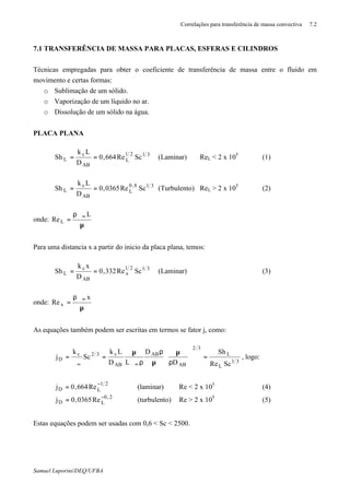 Correlações para transferência de massa convectiva 7.2
Samuel Luporini/DEQ/UFBA
7.1 TRANSFERÊNCIA DE MASSA PARA PLACAS, ESFERAS E CILINDROS
Técnicas empregadas para obter o coeficiente de transferência de massa entre o fluido em
movimento e certas formas:
o Sublimação de um sólido.
o Vaporização de um líquido no ar.
o Dissolução de um sólido na água.
PLACA PLANA
3121
L
AB
c
L ScRe664,0
D
Lk
Sh == (Laminar) ReL < 2 x 105
(1)
318,0
L
AB
c
L ScRe0365,0
D
Lk
Sh == (Turbulento) ReL > 2 x 105
(2)
onde:
µ
ρϑ
= ∞ L
ReL
Para uma distancia x a partir do inicio da placa plana, temos:
3121
x
AB
c
L ScRe332,0
D
xk
Sh == (Laminar) (3)
onde:
µ
ρϑ
= ∞ x
Re x
As equações também podem ser escritas em termos se fator j, como:
31
L
L
32
AB
AB
AB
c32c
D
ScRe
Sh
D
D
LD
Lk
Sc
k
j =





ρ
µ
µ
ρ
ρϑ
µ
=
ϑ
=
∞∞
, logo:
21
LD Re664,0j
−
= (laminar) Re < 2 x 105
(4)
2,0
LD Re0365,0j −
= (turbulento) Re > 2 x 105
(5)
Estas equações podem ser usadas com 0,6 < Sc < 2500.
 