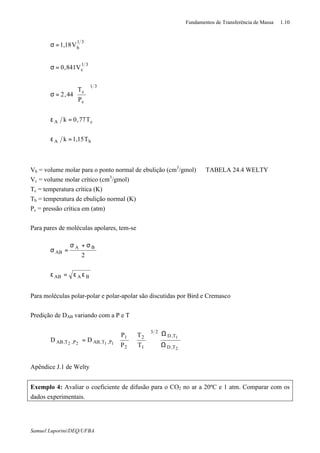 Fundamentos de Transferência de Massa 1.10
Samuel Luporini/DEQ/UFBA
bA
cA
31
c
c
31
c
31
b
T15,1k
T77,0k
P
T
44,2
V841,0
V18,1
=ε
=ε






=σ
=σ
=σ
Vb = volume molar para o ponto normal de ebulição (cm3
/gmol) ⇒ TABELA 24.4 WELTY
Vc = volume molar crítico (cm3
/gmol)
Tc = temperatura crítica (K)
Tb = temperatura de ebulição normal (K)
Pc = pressão crítica em (atm)
Para pares de moléculas apolares, tem-se
BAAB
BA
AB
2
εε=ε
σ+σ
=σ
Para moléculas polar-polar e polar-apolar são discutidas por Bird e Cremasco
Predição de DAB variando com a P e T
2
1
1122
T,D
T,D
23
1
2
2
1
P,T,ABP,T,AB
T
T
P
P
DD
Ω
Ω












=
Apêndice J.1 de Welty
Exemplo 4: Avaliar o coeficiente de difusão para o CO2 no ar a 20ºC e 1 atm. Comparar com os
dados experimentais.
 