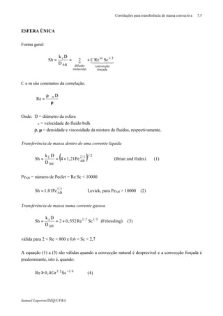 Correlações para transferência de massa convectiva 7.5
Samuel Luporini/DEQ/UFBA
ESFERA ÚNICA
Forma geral:
{ 4434421
forçada
convecção
31m
molecular
difusãoAB
c
ScReC2
D
Dk
Sh +==
C e m são constantes da correlação.
µ
ρϑ
= ∞ D
Re
Onde: D = diâmetro da esfera
ϑ∞ = velocidade do fluido bulk
ρ, µ = densidade e viscosidade da mistura de fluidos, respectivamente.
Transferência de massa dentro de uma corrente líquida
( ) 2132
AB
AB
L
Pe21,14
D
Dk
Sh +== (Brian and Hales) (1)
PeAB = número de Peclet = Re⋅Sc < 10000
31
ABPe01,1Sh = Levick, para PeAB > 10000 (2)
Transferência de massa numa corrente gasosa
3121
AB
c
ScRe552,02
D
Dk
Sh +== (Fröessling) (3)
válida para 2 < Re < 800 e 0,6 < Sc < 2,7
A equação (1) a (3) são válidas quando a convecção natural é desprezível e a convecção forçada é
predominante, isto é, quando:
6121
ScGr4,0Re −
≥ (4)
 