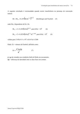 Correlações para transferência de massa convectiva 7.6
Samuel Luporini/DEQ/UFBA
A seguinte correlação é recomendada quando ocorre transferência na presença de convecção
natural.
( ) 62,021
o ScRe347,0ShSh += (Steinberger and Treybal) (5)
onde Sho é dependente de Gr e Sc.
( ) 25,0
o GrSc569,02Sh += , para GrSc < 108
(6)
( ) 244,031
o ScGrSc0254,02Sh += , para GrSc > 108
(6)
válidas para 2 ≤ Re ≤ 3 x 104
e 0,6 ≤ Sc ≤ 3200
Onde: Gr = número de Grashof, definido como:
2
3
gD
Gr
µ
ρ∆ρ
= (7)
ρ e µ são tomados nas condições bulk do fluido em escoamento.
∆ρ = diferença de densidade entre as duas fases em contato.
 