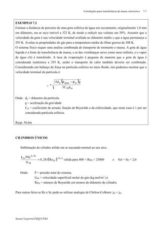 Correlações para transferência de massa convectiva 7.7
Samuel Luporini/DEQ/UFBA
EXEMPLO 7.2
Estimar a distância de percurso de uma gota esférica de água em escoamento, originalmente 1,0 mm
em diâmetro, em ar seco imóvel a 323 K, de modo a reduzir seu volume em 50%. Assumir que a
velocidade da gota é sua velocidade terminal avaliada no diâmetro médio e que a água permaneça a
293 K. Avaliar as propriedades do gás para a temperatura média do filme gasoso de 308 K.
O sistema físico requer uma analise combinada de transporte de momento e massa. A gota de água
líquida é a fonte de transferência de massa, o ar das vizinhanças serve como meio infinito, e o vapor
de água (A) é transferido. A taxa de evaporação é pequena de maneira que a gota de água é
considerada isotérmica a 293 K, senão o transporte de calor também deveria ser combinado.
Considerando um balanço de força na partícula esférica no meio fluido, nós podemos mostrar que a
velocidade terminal da partícula é:
( )
arD
aráguap
o
C3
gd4
ρ
ρ−ρ
=ϑ
Onde: dp = diâmetro da partícula
g = aceleração da gravidade
CD = coeficiente de arraste, função de Reynolds e da esfericidade, que neste caso é 1 por ser
considerada partícula esférica.
Resp: 56,6m
CILINDROS ÚNICOS
Sublimação do cilindro sólido em ar escoando normal ao seu eixo.
( ) 4,0
D
M
56,0
G
Re281,0
G
PSck −
= válida para 400 < ReD < 25000 e 0,6 < Sc < 2,6
Onde: P = pressão total do sistema.
GM = velocidade superficial molar do gás (kg.mol/m2
.s)
ReD = número de Reynolds em termos do diâmetro do cilindro.
Para outras faixa se Re e Sc pode-se utilizar analogia de Chilton-Colburn: jD = jH.
 