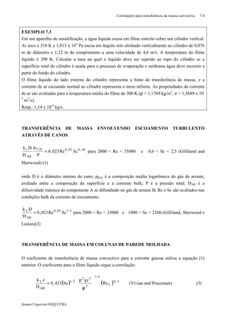 Correlações para transferência de massa convectiva 7.8
Samuel Luporini/DEQ/UFBA
EXEMPLO 7.3
Em um aparelho de umidificação, a água líquida escoa em filme estreito sobre um cilindro vertical.
Ar seco a 310 K e 1,013 x 105
Pa escoa em ângulo reto alinhado verticalmente ao cilindro de 0,076
m de diâmetro e 1,22 m de comprimento a uma velocidade de 4,6 m/s. A temperatura do filme
líquido é 290 K. Calcular a taxa na qual o líquido deve ser suprido ao topo do cilindro se a
superfície total do cilindro é usada para o processo de evaporação e nenhuma água deve escorrer a
partir do fundo do cilindro.
O filme líquido do lado externo do cilindro representa a fonte de transferência de massa, e a
corrente de ar escoando normal ao cilindro representa o meio infinito. As propriedades da corrente
de ar são avaliadas para a temperatura média do filme de 300 K (ρ = 1,1769 kg/m3
, ν = 1,5689 x 10-
5
m2
/s).
Resp.: 1,14 x 10-4
kg/s.
TRANSFERÊNCIA DE MASSA ENVOLVENDO ESCOAMENTO TURBULENTO
ATRAVÉS DE CANOS
44,083,0ln,b
AB
c
ScRe023,0
P
p
D
Dk
= para 2000 < Re < 35000 e 0,6 < Sc < 2,5 (Gilliland and
Sherwood) (1)
onde D é o diâmetro interno do cano; pB,ln é a composição média logarítmica do gás de arraste,
avaliado entre a composição da superfície e a corrente bulk; P é a pressão total; DAB é a
difusividade mássica do componente A se difundindo no gás de arraste B; Re e Sc são avaliados nas
condições bulk da corrente de escoamento.
3183,0
AB
L
ScRe023,0
D
Dk
= para 2000 < Re < 35000 e 1000 < Sc < 2260 (Gilliland, Sherwood e
Linton)(2)
TRANSFERÊNCIA DE MASSA EM COLUNAS DE PAREDE MOLHADA
O coeficiente de transferência de massa convectivo para a corrente gasosa utiliza a equação (1)
anterior. O coeficiente para o filme líquido segue a correlação:
( ) ( ) 4,0
L
61
2
32
21
AB
L
Re
gz
Sc433,0
D
zk








µ
ρ
= (Vivian and Peaceman) (3)
 