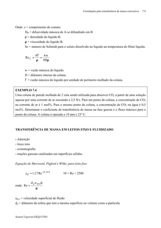 Correlações para transferência de massa convectiva 7.9
Samuel Luporini/DEQ/UFBA
Onde: z = comprimento de contato
DB = difusividade mássica de A se difundindo em B
ρ = densidade do líquido B.
µ = viscosidade do líquido B.
Sc = número de Schmidt para o soluto dissolvido no líquido na temperatura do filme líquido.
µπ
=
µ
Γ
=
D
w44
ReL
w = vazão mássica do líquido.
D = diâmetro interno da coluna.
Γ = vazão mássica do liquido por unidade de perímetro molhado da coluna.
EXEMPLO 7.4
Uma coluna de parede molhada de 2 esta sendo utilizada para absorver CO2 a partir de uma solução
aquosa por uma corrente de ar escoando a 2,5 ft/s. Para um ponto da coluna, a concentração de CO2
na corrente de ar é 1 mol%. Para o mesmo ponto da coluna, a concentração de CO2 na água é 0,5
mol%. Determinar o coeficiente de transferência de massa na fase gasosa e o fluxo mássico para o
ponto da coluna. A coluna é operada a 10 atm e 25º C.
TRANSFERÊNCIA DE MASSA EM LEITOS FIXO E FLUIDIZADO
- Adsorção
- troca íons
- cromatografia
- reações gasosas catalisadas em superfícies sólidas.
Equação de Sherwood, Pigford e Wilke, para leito fixo:
415,0
D Re17,1j −
= 10 < Re < 2500
onde:
µ
ρ
=
avep ud
Re
uave = velocidade superficial do fluido
dp = diâmetro da esfera que tem a mesma superfície ou volume como a partícula.
 