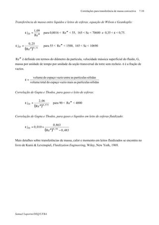 Correlações para transferência de massa convectiva 7.10
Samuel Luporini/DEQ/UFBA
Transferência de massa entre líquidos e leitos de esferas, equação de Wilson e Geankoplis:
eR
09,1
jD
′′′
=ε para 0,0016 < eR ′′′ < 55, 165 < Sc < 70600 e 0,35 < ε < 0,75.
( ) 31,0D
eR
25,0
j
′′′
=ε para 55 < eR ′′′ < 1500, 165 < Sc < 10690
eR ′′′ é definido em termos do diâmetro da partícula, velocidade mássica superficial do fluido, G,
massa por unidade de tempo por unidade da seção transversal da torre sem recheio. ε é a fração de
vazios.
sólidaspartículasasmaisvazioespaçodototalvolume
sólidaspartículasasentrevazioespaçodovolume
=ε
Correlação de Gupta e Thodos, para gases e leito de esferas:
( ) 575,0D
eR
06,2
j
′′′
=ε para 90 < eR ′′′ < 4000
Correlação de Gupta e Thodos, para gases e líquidos em leito de esferas fluidizado:
( ) 483,0eR
863,0
010,0j
58,0D
−′′′
+=ε
Mais detalhes sobre transferências de massa, calor e momento em leitos fluidizados se encontra no
livro de Kunii & Levenspiel, Fluidization Engineering, Wiley, New York, 1969.
 