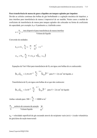 Correlações para transferência de massa convectiva 7.13
Samuel Luporini/DEQ/UFBA
Para transferência de massa de gases a líquidos em tanques agitados por impulsor.
Devido as colisões continuas das bolhas de gás borbulhando e a agitação mecânica do impulsor, a
área interfase para transferência de massa é impossível de ser medida. Nestes casos a medida do
coeficiente de transferência de massa para tanques agitados são colocadas na forma de coeficiente
de capacidade, por exemplo, kLa. O parâmetro a, é definido como:
líquidodoVolume
interfasemassadenciatransferêparadisponivelárea
V
A
a i
==
Conversão de unidades:
1
3
2
i
L s
m
m
s
m
V
A
kak L
−
=














==
( )AAL
i
AA ccVakV
V
A
Nw −⋅=⋅⋅= ∗
⇒ Equações de Van’t Riet para transferência de O2 em água com bolhas de ar coalescendo:
( ) ( ) 5,0
gs
4,0
g2
OL u
V
P
10x16,2ak
2 







= −
para V < 2,6 cm3
de líquido, e
⇒ Transferência de O2 em água com bolhas de ar que não coalescem:
( ) ( ) 2,0
gs
7,0
g3
OL u
V
P
10x2ak
2 







= −
para V < 2,6 cm3
de líquido
Ambas valendo para: 500 <
V
Pg
< 10000 w/m3






=
3
g
m
W
líquidoVolume
aeraçãodaconsumodepoência
V
P
ugs = velocidade superficial do gás escoando através do recipiente vazio (m/s) = (vazão volumétrica
do gás)/(área da seção transversal)
 