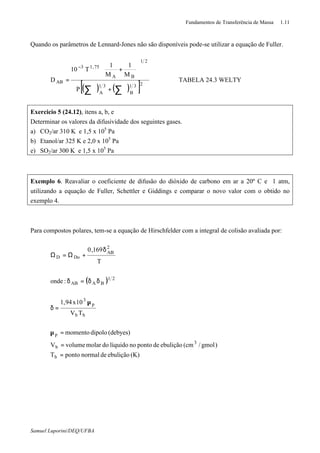 Fundamentos de Transferência de Massa 1.11
Samuel Luporini/DEQ/UFBA
Quando os parâmetros de Lennard-Jones não são disponíveis pode-se utilizar a equação de Fuller.
( ) ( )[ ]231
B
31
A
21
BA
75,13
AB
P
M
1
M
1
T10
D
∑∑ ϑ+ϑ






+
=
−
ϑ ⇒ TABELA 24.3 WELTY
Exercicio 5 (24.12), itens a, b, e
Determinar os valores da difusividade dos seguintes gases.
a) CO2/ar 310 K e 1,5 x 105
Pa
b) Etanol/ar 325 K e 2,0 x 105
Pa
e) SO2/ar 300 K e 1,5 x 105
Pa
Exemplo 6. Reavaliar o coeficiente de difusão do dióxido de carbono em ar a 20º C e 1 atm,
utilizando a equação de Fuller, Schettler e Giddings e comparar o novo valor com o obtido no
exemplo 4.
Para compostos polares, tem-se a equação de Hirschfelder com a integral de colisão avaliada por:
( )
(K)ebuliçãodenormalpontoT
)gmol/(cmebuliçãodepontonolíquidodomolarvolumeV
(debyes)dipolomomento
TV
10x94,1
:onde
T
169,0
b
3
b
p
bb
p
3
21
BAAB
2
AB
DoD
=
=
=µ
µ
=δ
δδ=δ
δ
+Ω=Ω
∗
 