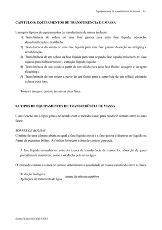 Equipamentos de transferência de massa 8.1
Samuel Luporini/DEQ/UFBA
CAPÍTULO 8: EQUIPAMENTOS DE TRANSFERÊNCIA DE MASSA
Exemplos típicos de equipamentos de transferência de massa incluem:
1) Transferência do soluto de uma fase gasosa para uma fase líquida: absorção,
desudimificação e destilação.
2) Transferência do soluto de uma fase líquida para uma fase gasosa: desorção ou stripping e
umidificação.
3) Transferência de um soluto da fase líquida para uma segunda fase líquida imiscível (ex. fase
aquosa para hidrocarboneto): extração líquido-líquido.
4) Transferência de um soluto a partir de um sólido para uma fase fluido: secagem e lavagem
(leaching).
5) Transferência de um soluto a partir de um fluido para a superfície de um sólido: adsorção
coluna troca íons.
⇒ Torres e tanques: contato íntimo as duas fases.
8.1 TIPOS DE EQUIPAMENTOS DE TRANSFERÊNCIA DE MASSA
Classificação em 4 tipos gerais de acordo com o método usado para produzir contato entre as duas
fases:
TORRES DE BOLHAS
Consiste de uma câmara aberta na qual a fase líquida escoa e a fase gasosa é dispersa no líquido na
forma de pequenas bolhas. As bolhas fornecem a área de contato desejada.
⇒ A fase líquida normalmente controla a taxa de transferência de massa. Ex. absorção de gases
parcialmente insolúveis, como a oxidação pelo ar na água.
O tempo de contato e a área de contato determinam a quantidade de massa transferida entre as fases.
aeróbiosmisturadetanque
águadeotratamentdeOperações
biológicaOxidação



⇒
⇒
 
