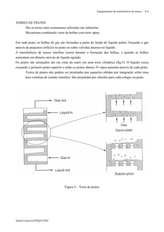 Equipamentos de transferência de massa 8.4
Samuel Luporini/DEQ/UFBA
TORRES DE PRATOS
⇒ São as torres mais comumente utilizadas nas industrias.
⇒ Mecanismo combinado: torre de bolhas com torre spray.
Em cada prato, as bolhas de gás são formadas a partir do fundo do liquido pobre, forçando o gás
através de pequenos orifícios no prato ou sobre válvulas imersas no liquido.
A transferência de massa interfase ocorre durante a formação das bolhas, e quando as bolhas
aumentam em dímetro através do liquido agitado.
Os pratos são arranjados um em cima do outro em uma torre cilíndrica (fig.5). O líquido escoa
cruzando o primeiro prato superior e então os pratos abaixo. O vapor aumenta através de cada prato.
⇒ Torres de pratos não podem ser projetadas por equações obtidas por integração sobre uma
área continua de contato interfase. São projetadas por cálculos para cada estágio ou prato.
Figura 5 – Torre de pratos
 