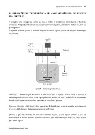 Equipamentos de transferência de massa 8.5
Samuel Luporini/DEQ/UFBA
8.2 OPERAÇÕES DE TRANSFERÊNCIA DE MASSA GÁS-LÍQUIDO EM TANQUES
BEM AGITADOS
A aeração é uma operação de contato gás-líquido onde o ar comprimido é introduzido no fundo de
um tanque de água liquida através de pequenos orifícios dispersos, como tubos perfurados, tubo ou
placas porosas.
O agitador (turbina) quebra as bolhas e dispersa através do líquido, ocorre um processo de absorção
ou stripping.
Figura 6 – Tanque agitado airado
Absorção: O soluto no gás de aeração é transferido para o líquido. Muitas vezes o soluto é o
oxigênio gasoso presente no ar, a qual é poupadamente solúvel em água. A absorção de oxigênio na
água é muito importante em muitos processos de engenharia química.
Stripping: O soluto volátil dissolvido é transferido do líquido para o gás de aeração, importante em
processos de tratamento de água em engenharia ambiental.
Quando o gás está disperso em uma fase continua líquida, a fase líquida controla a taxa de
transferência de massa, portanto o balanço de massa para transferência de massa do soluto é feito
para a fase líquida.
 
