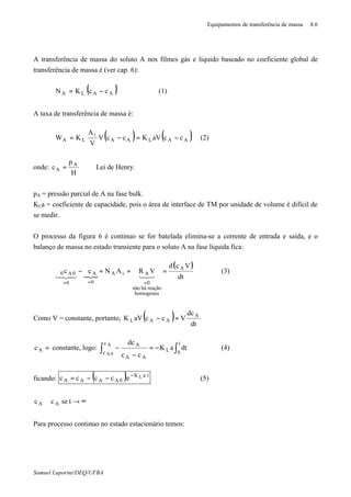 Equipamentos de transferência de massa 8.6
Samuel Luporini/DEQ/UFBA
A transferência de massa do soluto A nos filmes gás e liquido baseado no coeficiente global de
transferência de massa é (ver cap. 6):
( )AALA ccKN −= ∗
(1)
A taxa de transferência de massa é:
( ) ( )AALAA
i
LA ccaVKccV
V
A
KW −=−= ∗∗
(2)
onde:
H
p
c A
A =∗
Lei de Henry.
pA = pressão parcial de A na fase bulk.
KLa = coeficiente de capacidade, pois o área de interface de TM por unidade de volume é difícil de
se medir.
O processo da figura 6 é continuo se for batelada elimina-se a corrente de entrada e saída, e o
balanço de massa no estado transiente para o soluto A na fase liquida fica:
{
( )
dt
Vcd
VRANcc A
homogenea
reaçãohánão
0
AiA
0
A
0
0A0 =++ϑ−ϑ
===
32143421
(3)
Como V = constante, portanto, ( ) dt
dc
VccaVK A
AAL =−∗
=∗
Ac constante, logo: ∫∫ −=
−
−
∗
t
0L
c
c
AA
A
dtaK
cc
dcA
0A
(4)
ficando: ( ) taK
0AAAA
Lecccc ⋅−∗∗
−−= (5)
∞→≅ ∗
tsecc AA
Para processo continuo no estado estacionário temos:
 