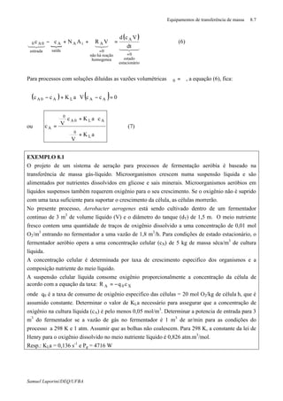 Equipamentos de transferência de massa 8.7
Samuel Luporini/DEQ/UFBA
{
( )
43421
32143421
ioestacionár
estado
0
A
homogenea
reaçãohánão
0
AiA
saída
A
entrada
0A0
dt
Vcd
VRANcc
=
=
=++ϑ−ϑ (6)
Para processos com soluções diluídas as vazões volumétricas ϑ=ϑ0 , a equação (6), fica:
( ) ( ) 0ccVaKcc AALA0A =−⋅+−ϑ ∗
ou
aK
V
caKc
Vc
L
0
AL0A
0
A
+
ϑ
⋅+
ϑ
=
∗
(7)
EXEMPLO 8.1
O projeto de um sistema de aeração para processos de fermentação aeróbia é baseado na
transferência de massa gás-líquido. Microorganismos crescem numa suspensão líquida e são
alimentados por nutrientes dissolvidos em glicose e sais minerais. Microorganismos aeróbios em
líquidos suspensos também requerem oxigênio para o seu crescimento. Se o oxigênio não é suprido
com uma taxa suficiente para suportar o crescimento da célula, as células morrerão.
No presente processo, Aerobacter aerogenes está sendo cultivado dentro de um fermentador
continuo de 3 m3
de volume líquido (V) e o diâmetro do tanque (dT) de 1,5 m. O meio nutriente
fresco contem uma quantidade de traços de oxigênio dissolvido a uma concentração de 0,01 mol
O2/m3
entrando no fermentador a uma vazão de 1,8 m3
/h. Para condições de estado estacionário, o
fermentador aeróbio opera a uma concentração celular (cX) de 5 kg de massa sêca/m3
de cultura
líquida.
A concentração celular é determinada por taxa de crescimento especifico dos organismos e a
composição nutriente do meio líquido.
A suspensão celular líquida consome oxigênio proporcionalmente a concentração da célula de
acordo com a equação da taxa: X0A cqR −=
onde q0 é a taxa de consumo de oxigênio especifico das células = 20 mol O2/kg de célula⋅h, que é
assumido constante. Determinar o valor de KLa necessário para assegurar que a concentração de
oxigênio na cultura líquida (cA) é pelo menos 0,05 mol/m3
. Determinar a potencia de entrada para 3
m3
do fermentador se a vazão de gás no fermentador é 1 m3
de ar/min para as condições do
processo a 298 K e 1 atm. Assumir que as bolhas não coalescem. Para 298 K, a constante da lei de
Henry para o oxigênio dissolvido no meio nutriente líquido é 0,826 atm.m3
/mol.
Resp.: KLa = 0,136 s-1
e Pg = 4716 W
 