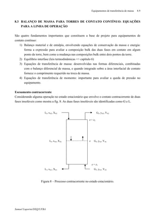 Equipamentos de transferência de massa 8.9
Samuel Luporini/DEQ/UFBA
8.3 BALANÇO DE MASSA PARA TORRES DE CONTATO CONTÍNUO: EQUAÇÕES
PARA A LINHA DE OPERAÇÃO
São quatro fundamentos importantes que constituem a base de projeto para equipamentos de
contato contínuo:
1) Balanço material e de entalpia, envolvendo equações de conservação da massa e energia:
forma a expressão para avaliar a composição bulk das duas fases em contato em algum
ponto da torre, bem como a mudança nas composições bulk entre dois pontos da torre.
2) Equilíbrio interfase (leis termodinâmicas => capítulo 6)
3) Equações de transferência de massa: desenvolvidas nas formas diferenciais, combinadas
com o balanço diferencial de massa, e quando integrado sobre a área interfacial de contato
fornece o comprimento requerido na troca de massa.
4) Equações de transferência de momento: importante para avaliar a queda de pressão no
equipamento.
Escoamento contracorrente
Considerando alguma operação no estado estacionário que envolve o contato contracorrente de duas
fases insolúveis como mostra a fig. 8. As duas fases insolúveis são identificadas como G e L.
Figura 8 – Processo contracorrente no estado estacionário.
z = z1
z = z2
z
G1, yA1, YA1
G2, yA2, YA2
Gz, yAz, YAzLz, xAz, XAz
L2, xA2, XA2
L1, xA1, XA1
 