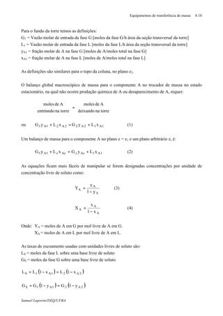 Equipamentos de transferência de massa 8.10
Samuel Luporini/DEQ/UFBA
Para o fundo da torre temos as definições:
G1 = Vazão molar de entrada da fase G [moles da fase G/h⋅área da seção transversal da torre]
L1 = Vazão molar de entrada da fase L [moles da fase L/h⋅área da seção transversal da torre]
yA1 = fração molar de A na fase G [moles de A/moles total na fase G]
xA1 = fração molar de A na fase L [moles de A/moles total na fase L]
As definições são similares para o topo da coluna, no plano z2.
O balanço global macroscópico de massa para o componente A no trocador de massa no estado
estacionário, na qual não ocorre produção química de A ou desaparecimento de A, requer:






=





torrenadeixando
Ademoles
torrenaentrtando
Ademoles
ou 1A12A22A21A1 xLyGxLyG +=+ (1)
Um balanço de massa para o componente A no plano z = z1 e um plano arbitrário z, é:
1A1AzzAzz1A1 xLyGxLyG +=+ (2)
As equações ficam mais fáceis de manipular se forem designadas concentrações por unidade de
concentração livre de soluto como:
A
A
A
y1
y
Y
−
= (3)
A
A
A
x1
x
X
−
= (4)
Onde: YA = moles de A em G por mol livre de A em G.
XA = moles de A em L por mol livre de A em L.
As taxas de escoamento usadas com unidades livres de soluto são:
LS = moles da fase L sobre uma base livre de soluto
GS = moles da fase G sobre uma base livre de soluto
( ) ( )
( ) ( )2A21A1S
2A21A1S
y1Gy1GG
x1Lx1LL
−=−=
−=−=
 