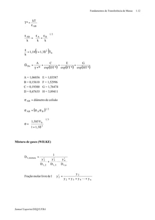 Fundamentos de Transferência de Massa 1.12
Samuel Luporini/DEQ/UFBA
( )
( ) ( ) ( )*HTexp
G
*FTexp
E
*DTexp
C
*T
A
T3,1118,1
k
kkk
kT
T*
BDo
b
2
21
BAAB
AB
+++=Ω
δ+=
ε





 ε
+
ε
=
ε
ε
=
A = 1,06036 E = 1,03587
B = 0,15610 F = 1,52996
C = 0,19300 G = 1,76474
D = 0,47635 H = 3,89411
( )
31
2
b
21
BAAB
AB
3,11
V585,1
colisãodediâmetro








δ+
=σ
σσ=σ
=σ
Mistura de gases (WILKE)
yyyy
y
y1delivremolarFração
D
y
D
y
D
y
1
D
n432
2
2
n,1
n
3,1
3
2,1
2
mistura,1
+++
=′⇒
′′
+
′
=
L
L
 