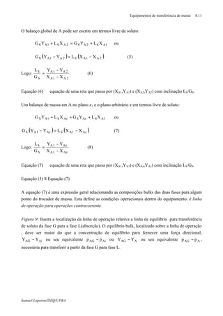 Equipamentos de transferência de massa 8.11
Samuel Luporini/DEQ/UFBA
O balanço global de A pode ser escrito em termos livre de soluto:
1AS2AS2AS1AS XLYGXLYG +=+ ou
( ) ( )2A1AS2A1AS XXLYYG −=− (5)
Logo:
2A1A
2A1A
S
S
XX
YY
G
L
−
−
= (6)
Equação (6) ⇒ equação de uma reta que passa por (XA1,YA1) e (XA2,YA2) com inclinação LS/GS.
Um balanço de massa em A no plano z1 e o plano arbitrário z em termos livre de soluto:
1ASAzSAzS1AS XLYGXLYG +=+ ou
( ) ( )Az1ASAz1AS XXLYYG −=− (7)
Logo:
Az1A
Az1A
S
S
XX
YY
G
L
−
−
= (8)
Equação (7) ⇒ equação de uma reta que passa por (XA1,YA1) e (XAz,YAz) com inclinação LS/GS.
Equação (5) ≡ Equação (7)
A equação (7) é uma expressão geral relacionando as composições bulks das duas fases para algum
ponto do trocador de massa. Esta define as condições operacionais dentro do equipamento: é linha
de operação para operações contracorrente.
Figura 9: Ilustra a localização da linha de operação relativa a linha de equilíbrio para transferência
de soluto da fase G para a fase L(absorção). O equilíbrio bulk, localizado sobre a linha de operação
, deve ser maior do que a concentração de equilíbrio para fornecer uma força direcional,
AiAG YY − ou seu equivalente AiAG pp − ou ∗
− AAG YY ou seu equivalente ∗
− AAG pp ,
necessária para transferir a partir da fase G para fase L.
 