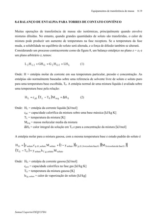 Equipamentos de transferência de massa 8.19
Samuel Luporini/DEQ/UFBA
8.4 BALANÇO DE ENTALPIA PARA TORRES DE CONTATO CONTÍNUO
Muitas operações de transferência de massa são isotérmicas, principalmente quando envolve
misturas diluídas. No entanto, quando grandes quantidades de soluto são transferidas, o calor de
mistura pode produzir um aumento de temperatura na fase receptora. Se a temperatura da fase
muda, a solubilidade no equilíbrio do soluto será alterada, e a força de difusão também se alterará.
Considerando um processo contracorrente como da figura 8, um balanço entalpico no plano z = z2 e
um plano arbitrário z, temos:
L2G2G2L2 LHHGGHHL +=+ (1)
Onde: H = entalpia molar da corrente em sua temperatura particular, pressão e concentração. As
entalpias são normalmente baseadas sobre uma referencia de solvente livre de soluto e soluto puro
para uma temperatura base escolhida, T0. A entalpia normal de uma mistura líquida é avaliada sobre
uma temperatura base pela relação:
( ) Savg0LpLL HMTTcH ∆+−= (2)
Onde: HL = entalpia da corrente liquida [kJ/mol]
cpL = capacidade calorífica da mistura sobre uma base mássica [kJ/kg⋅K]
TL = temperatura da mistura [K]
Mavg = massa molecular media da mistura
∆HS = calor integral da solução em T0 e para a concentração da mistura [kJ/mol]
A entalpia molar para a mistura gasosa, com a mesma temperatura base e estado padrão do soluto é
( )( )( )[ ]
( ) solutosoluto,g,fsoluto0G
GfasedasolutolivreGfasesolutolivre,G,psolutosolutosoluto,G,psolutoG
MhyTT
Mcy1McyH
+−
−+=
Onde: HG = entalpia da corrente gasosa [kJ/mol]
cp,G = capacidade calorífica na fase gas [kJ/kg⋅K]
TG = temperatura da mistura gasosa [K]
hf,g, soluto = calor de vaporização do soluto [kJ/kg]
 