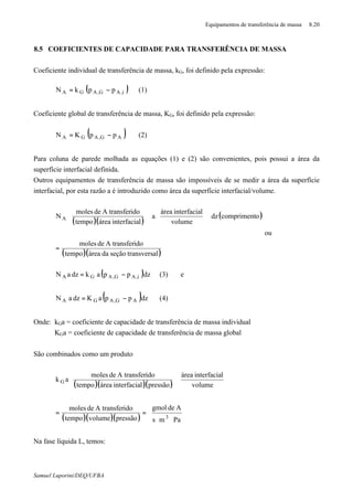 Equipamentos de transferência de massa 8.20
Samuel Luporini/DEQ/UFBA
8.5 COEFICIENTES DE CAPACIDADE PARA TRANSFERÊNCIA DE MASSA
Coeficiente individual de transferência de massa, kG, foi definido pela expressão:
( )i,AG,AGA ppkN −= (1)
Coeficiente global de transferência de massa, KG, foi definido pela expressão:
( )∗
−= AG,AGA ppKN (2)
Para coluna de parede molhada as equações (1) e (2) são convenientes, pois possui a área da
superfície interfacial definida.
Outros equipamentos de transferência de massa são impossíveis de se medir a área da superfície
interfacial, por esta razão a é introduzido como área da superfície interfacial/volume.
( )( )
( )
( )( )altransversseçãodaáreatempo
idoA transferdemoles
ocomprimentdz
volume
linterfaciaárea
a
linterfaciaáreatempo
idoA transferdemoles
N A
=


















ou
( )dzppakdzaN i,AG,AGA −= (3) e
( )dzppaKdzaN AG,AGA
∗
−= (4)
Onde: kGa = coeficiente de capacidade de transferência de massa individual
KGa = coeficiente de capacidade de transferência de massa global
São combinados como um produto
( )( )( )
( )( )( ) 





⋅⋅
==












Pams
Adegmol
pressãovolumetempo
idoA transferdemoles
volume
linterfaciaárea
pressãolinterfaciaáreatempo
idoA transferdemoles
ak
3
G
Na fase líquida L, temos:
 