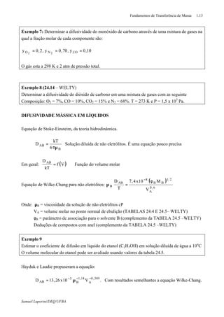 Fundamentos de Transferência de Massa 1.13
Samuel Luporini/DEQ/UFBA
Exemplo 7: Determinar a difusividade do monóxido de carbono através de uma mistura de gases na
qual a fração molar de cada componente são:
10,0y,70,0y,2,0y CONO 22
===
O gás esta a 298 K e 2 atm de pressão total.
Exemplo 8 (24.14 – WELTY)
Determinar a difusividade do dióxido de carbono em uma mistura de gases com as seguinte
Composição: O2 = 7%, CO = 10%, CO2 = 15% e N2 = 68%. T = 273 K e P = 1,5 x 105
Pa.
DIFUSIVIDADE MÁSSICA EM LÍQUIDOS
Equação de Stoke-Einsteim, da teoria hidrodinâmica.
B
AB
6
kT
D
πµ
= Solução diluída de não eletrólitos. É uma equação pouco precisa
Em geral: ( )Vf
kT
D AB
= Função do volume molar
Equação de Wilke-Chang para não eletrólitos:
( )
6,0
A
21
BB
8
AB
B
V
M10x4,7
T
D φ
=µ
−
Onde: µB = viscosidade da solução de não eletrólitos cP
VA = volume molar no ponto normal de ebulição (TABELAS 24.4 E 24.5– WELTY)
φB = parâmetro de associação para o solvente B (complemento da TABELA 24.5 –WELTY)
Deduções de compostos com anel (complemento da TABELA 24.5 –WELTY)
Exemplo 9
Estimar o coeficiente de difusão em liquido do etanol (C2H5OH) em solução diluída de água a 10o
C
O volume molecular do etanol pode ser avaliado usando valores da tabela 24.5.
Hayduk e Laudie propuseram a equação:
589,0
A
14,1
B
5
AB V10x26,13D −−−
µ= . Com resultados semelhantes a equação Wilke-Chang.
 