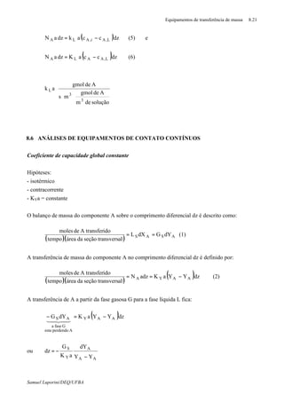 Equipamentos de transferência de massa 8.21
Samuel Luporini/DEQ/UFBA
( )dzccakdzaN L,Ai,ALA −= (5) e
( )dzccaKdzaN L,AALA −= ∗
(6)














⋅⋅
soluçãodem
Adegmol
ms
Adegmol
ak
3
3
L
8.6 ANÁLISES DE EQUIPAMENTOS DE CONTATO CONTÍNUOS
Coeficiente de capacidade global constante
Hipóteses:
- isotérmico
- contracorrente
- KYa = constante
O balanço de massa do componente A sobre o comprimento diferencial dz é descrito como:
( )( ) ASAS dYGdXL
altransversseçãodaáreatempo
idoA transferdemoles
== (1)
A transferência de massa do componente A no comprimento diferencial dz é definido por:
( )( )
( )dzYYaKadzN
altransversseçãodaáreatempo
idoA transferdemoles
AAYA
∗
−== (2)
A transferência de A a partir da fase gasosa G para a fase líquida L fica:
( )dzYYaKdYG AAY
Aperdendoesta
Gfasea
AS
∗
−=−
43421
ou
∗
−
−=
AA
A
Y
S
YY
dY
aK
G
dz
 