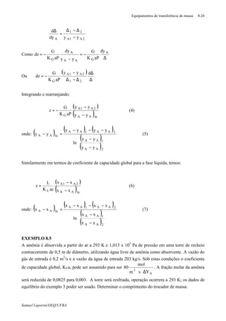 Equipamentos de transferência de massa 8.26
Samuel Luporini/DEQ/UFBA
2A1A
21
A yydy
d
−
∆−∆
=
∆
Como
∆
−=
−
−=
∗
A
GAA
A
G
dy
aPK
G
yy
dy
aPK
G
dz
Ou
( )
∆
∆
∆−∆
−
−=
dyy
aPK
G
dz
21
2A1A
G
Integrando e rearranjando:
( )
( )lnAA
2A1A
G yy
yy
aPK
G
z
∗
−
−
−= (4)
onde: ( ) ( ) ( )
( )
( ) 







−
−
−−−
=−
∗
∗
∗∗
∗
2AA
1AA
2AA1AA
lnAA
yy
yy
ln
yyyy
yy (5)
Similarmente em termos de coeficiente de capacidade global para a fase líquida, temos:
( )
( )lnAA
2A1A
L xx
xx
acK
L
z
−
−
=
∗
(6)
onde: ( ) ( ) ( )
( )
( ) 







−
−
−−−
=−
∗
∗
∗∗
∗
2AA
1AA
2AA1AA
lnAA
xx
xx
ln
xxxx
xx (7)
EXEMPLO 8.5
A amônia é absorvida a partir do ar a 293 K e 1,013 x 105
Pa de pressão em uma torre de recheio
contracorrente de 0,5 m de diâmetro, utilizando água livre de amônia como absorvente. A vazão do
gás de entrada é 0,2 m3
/s e a vazão da água de entrada 203 kg/s. Sob estas condições o coeficiente
de capacidade global, KYa, pode ser assumido para ser
A
3
Ysm
mol
80
∆⋅⋅
. A fração molar da amônia
será reduzida de 0,0825 para 0,003. A torre será resfriada, operação ocorrera a 293 K; os dados de
equilíbrio do exemplo 3 poder ser usado. Determinar o comprimento do trocador de massa.
 