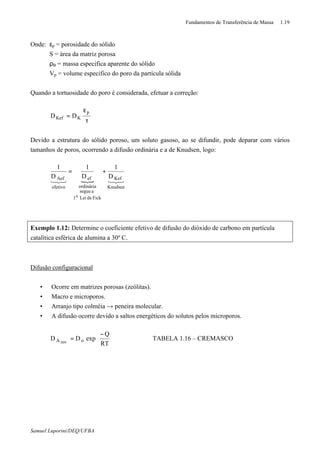 Fundamentos de Transferência de Massa 1.19
Samuel Luporini/DEQ/UFBA
Onde: εp = porosidade do sólido
S = área da matriz porosa
ρB = massa especifica aparente do sólido
Vp = volume especifico do poro da partícula sólida
Quando a tortuosidade do poro é considerada, efetuar a correção:
τ
ε
=
p
KKef DD
Devido a estrutura do sólido poroso, um soluto gasoso, ao se difundir, pode deparar com vários
tamanhos de poros, ocorrendo a difusão ordinária e a de Knudsen, logo:
{ 321321
Knudsen
Kef
FickdeLei1
asegue
ordinária
ef
efetivo
Aef D
1
D
1
D
1
a
+=
Exemplo 1.12: Determine o coeficiente efetivo de difusão do dióxido de carbono em partícula
catalítica esférica de alumina a 30º C.
Difusão configuracional
• Ocorre em matrizes porosas (zeólitas).
• Macro e microporos.
• Arranjo tipo colméia → peneira molecular.
• A difusão ocorre devido a saltos energéticos do solutos pelos microporos.





 −
=
RT
Q
expDD oA zeo
⇒ TABELA 1.16 – CREMASCO
 