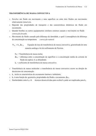 Fundamentos de Transferência de Massa 1.22
Samuel Luporini/DEQ/UFBA
TRANSFERÊNCIA DE MASSA CONVECTIVA
o Envolve um fluido em movimento e uma superfície ou entre dois fluidos em movimento
relativamente imiscíveis.
o Depende das propriedades de transporte e das características dinâmicas do fluido em
escoamento.
o Quando bombas ou outros equipamentos similares externos causam o movimento no fluido ⇒
convecção forçada.
o Movimento do fluido causado pela diferença de densidade, a qual é conseqüência da diferença
de concentração ou temperatura ⇒ convecção natural.
AcA ckN ∆= ⇒ Equação da taxa de transferência de massa convectiva, generalizada de uma
maneira análoga a lei de resfriamento de Newton.
NA = Transferência de massa molar,
∆cA = diferença entre a concentração da superfície e a concentração média da corrente de
fluido da espécie A se difundindo.
kc = coeficiente de transferência de massa convectivo.
o Transferência de massa molecular: a transferência de massa convectiva ocorre na direção do
decréscimo de concentração.
o kc inclui as características de escoamento laminar e turbulento.
o kc é uma função da: geometria, propriedades do fluido e escoamento, ∆cA.
o Similaridades entre kc e h ⇒ técnicas desenvolvidas para avaliar h, pode ser reaplicadas para kc.
 