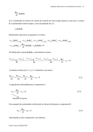 Equações diferenciais em transferência de massa 2.2
Samuel Luporini/DEQ/UFBA
zyx
t
A
∆∆∆
∂
ρ∂
Se A é produzido no interior do volume de controle por uma reação química a uma taxa rA (massa
de A produzida)/(volume⋅tempo), a taxa de produção de A é:
zyxrA ∆∆∆
Substituindo cada termo na equação (2.1) temos:
0r
tz
nn
y
nn
x
nn
:termososcancelandoe,zyxvolumepeloDividindo
0zyxrzyx
t
yxn
yxnzxnzxnzynzyn
A
AzzA,zzzA,yyA,yyyA,
xxA,xxxA,
A
A
zzA,
zzzA,yyA,yyyA,xxA,xxxA,
=−
∂
ρ∂
+
∆
−
+
∆
−
+
∆
−
∆∆∆
=∆∆∆−∆∆∆
∂
ρ∂
+∆∆−
∆∆+∆∆−∆∆+∆∆−∆∆
∆+∆+∆+
∆+∆+∆+
(2.3)0r
t
n
AcomponenteoparadecontinuidadaequaçãoA
(2.2)0r
tz
n
y
n
x
n
:temoszeroatendendo? ze? y? x,comlimiteoAvaliando
A
A
A
A
Az,Ay,Ax,A
=−
∂
ρ∂
+⋅∇
=−
∂
ρ∂
+
∂
∂
+
∂
∂
+
∂
∂
r
Uma equação da continuidade similar pode ser desenvolvida para o componente B.
0r
t
n B
B
B =−
∂
ρ∂
+⋅∇
r
(2.4)
Adicionando os dois componentes, nós obtemos:
Operador divergente
 