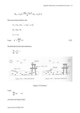 Equações diferenciais em transferência de massa 2.3
Samuel Luporini/DEQ/UFBA
( )
( )
( ) 0rr
t
nn BA
BA
BA =+−
∂
ρ+ρ∂
++⋅∇
rr
Para uma mistura binária vale:
ϑρ=ϑρ+ϑρ=+
rrrrr
nn BBAABA
ρ=ρ+ρ BA
rr BA −=
Logo:
( ) 0
t
=
∂
ρ∂
+ϑρ⋅∇
r
(2.5)
Da definição de derivada substantiva:
∇⋅ϑ+
∂
∂
=
r
tDt
D
Figura 3.2 Cremasco
Logo:
0
Dt
D
=ϑ⋅∇ρ+
ρ r
em termos de fração molar:
 
