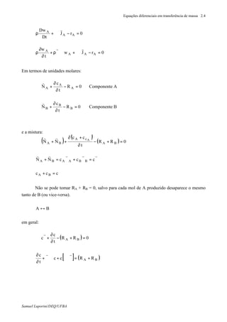 Equações diferenciais em transferência de massa 2.4
Samuel Luporini/DEQ/UFBA
0rJ
Dt
Dw
AA
A
=−⋅∇+ρ
r
0rJw
t
w
AAA
A
=−⋅∇+∇⋅ϑρ+
∂
∂
ρ
rr
Em termos de unidades molares:
0R
t
c
N A
A
A =−
∂
∂
+⋅∇
r
Componente A
0R
t
c
N B
B
B =−
∂
∂
+⋅∇
r
Componente B
e a mistura:
( )
( )
( ) 0RR
t
cc
NN BA
cA
BA
A
=+−
∂
+∂
++⋅∇
rr
ϑ=ϑ+ϑ=+
rrrrr
cccNN BBAABA
ccc BA =+
Não se pode tomar RA + RB = 0, salvo para cada mol de A produzido desaparece o mesmo
tanto de B (ou vice-versa).
BA ↔
em geral:
( ) 0RR
t
c
c BA =+−
∂
∂
+ϑ⋅∇
r
[ ] ( )BA RRcc
t
c
+=ϑ⋅∇+∇⋅ϑ+
∂
∂ rr
 