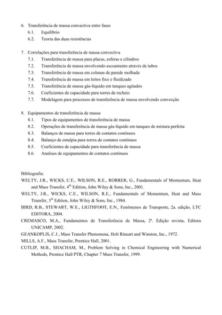 6. Transferência de massa convectiva entre fases
6.1. Equilíbrio
6.2. Teoria das duas resistências
7. Correlações para transferência de massa convectiva
7.1. Transferência de massa para placas, esferas e cilindros
7.2. Transferência de massa envolvendo escoamento através de tubos
7.3. Transferência de massa em colunas de parede molhada
7.4. Transferência de massa em leitos fixo e fluidizado
7.5. Transferência de massa gás-líquido em tanques agitados
7.6. Coeficientes de capacidade para torres de recheio
7.7. Modelagem para processos de transferência de massa envolvendo convecção
8. Equipamentos de transferência de massa
8.1. Tipos de equipamentos de transferência de massa
8.2. Operações de transferência de massa gás-líquido em tanques de mistura perfeita
8.3. Balanços de massa para torres de contatos contínuos
8.4. Balanço de entalpia para torres de contatos contínuos
8.5. Coeficientes de capacidade para transferência de massa
8.6. Analises de equipamentos de contatos contínuos
Bibliografia:
WELTY, J.R., WICKS, C.E., WILSON, R.E., RORRER, G., Fundamentals of Momentum, Heat
and Mass Transfer, 4th
Edition, John Wiley & Sons, Inc., 2001.
WELTY, J.R., WICKS, C.E., WILSON, R.E., Fundamentals of Momentum, Heat and Mass
Transfer, 3th
Edition, John Wiley & Sons, Inc., 1984.
BIRD, R.B., STEWART, W.E., LIGTHFOOT, E.N., Fenômenos de Transporte, 2a. edição, LTC
EDITORA, 2004.
CREMASCO, M.A., Fundamentos de Transferência de Massa, 2ª. Edição revista, Editora
UNICAMP, 2002.
GEANKOPLIS, C.J., Mass Transfer Phenomena, Holt Rineart and Winston, Inc., 1972.
MILLS, A.F., Mass Transfer, Prentice Hall, 2001.
CUTLIP, M.B., SHACHAM, M., Problem Solving in Chemical Engineering with Numerical
Methods, Prentice Hall PTR, Chapter 7 Mass Transfer, 1999.
 