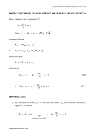 Equações diferenciais em transferência de massa 2.5
Samuel Luporini/DEQ/UFBA
FORMAS ESPECIAIS DA EQUAÇÃO DIFERENCIAL DE TRANSFERÊNCIA DE MASSA
Temos a equação para o componente A:
A
A
A R
t
c
N =
∂
∂
+⋅∇
r
Como: ( )BAAAABA NNyycDN
rrr
++∇−=
e seus equivalentes:
ϑ+∇−=
rr
AAABA cycDN
e ( )BAAAABA nnwwDn
rrr
++∇ρ−=
e seu equivalente:
ϑρ+∇ρ−=
rr
AAABA wDn
nós obtemos:
0r
t
wD A
A
AAAB =−
∂
ρ∂
+ϑρ⋅∇+∇ρ⋅∇−
r
(2.6)
0R
t
c
cycD A
A
AAAB =−
∂
∂
+ϑ⋅∇+∇⋅∇−
r
(2.7)
SIMPLIFICAÇÕES
a) Se a densidade da mistura, ρ, e o coeficiente de difusão, DAB, são assumidos constantes, a
equação (2.6) torna-se:
{ 0r
t
D A
A
A
decontinuidadaequação
0
AA
2
AB =−
∂
ρ∂
+ρ∇ϑ+ϑ⋅∇ρ+ρ∇−
=
rr
 