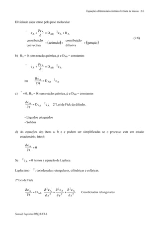 Equações diferenciais em transferência de massa 2.6
Samuel Luporini/DEQ/UFBA
Dividindo cada termo pelo peso molecular
( ) ( )geração
difusiva
ãocontribuiç
acúmulo
convectiva
ãocontribuiç
RcD
t
c
c AA
2
AB
A
A
+





=+





+∇=
∂
∂
+∇⋅ϑ
r
(2.8)
b) RA = 0: sem reação química, ρ e DAB = constantes
A
2
AB
A
A cD
t
c
c ∇=
∂
∂
+∇⋅ϑ
r
ou A
2
AB
A
cD
tD
cD
∇=
c) 0=ϑ
r
, RA = 0: sem reação química, ρ e DAB = constantes
A
2
AB
A
cD
t
c
∇=
∂
∂
2ª Lei de Fick da difusão.
- Líquidos estagnados
- Sólidos
d) As equações dos itens a, b e c podem ser simplificadas se o processo esta em estado
estacionário, isto é:
0
t
cA
=
∂
∂
Se 0cA
2
=∇ temos a equação de Laplace.
Laplaciano 2
∇ : coordenadas retangulares, cilíndricas e esféricas.
2ª Lei de Fick








∂
∂
+
∂
∂
+
∂
∂
=
∂
∂
2
A
2
2
A
2
2
A
2
AB
A
z
c
y
c
x
c
D
t
c
Coordenadas retangulares.
 