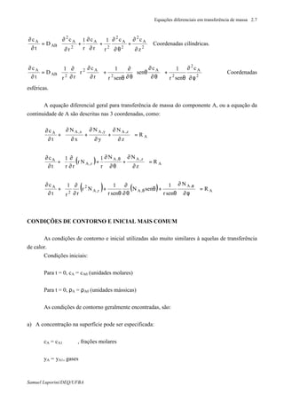 Equações diferenciais em transferência de massa 2.7
Samuel Luporini/DEQ/UFBA








∂
∂
+
θ∂
∂
+
∂
∂
+
∂
∂
=
∂
∂
2
A
2
2
A
2
2
A
2
A
2
AB
A
z
cc
r
1
r
c
r
1
r
c
D
t
c
Coordenadas cilíndricas.








φ∂
∂
θ
+





θ∂
∂
θ
θ∂
∂
θ
+





∂
∂
∂
∂
=
∂
∂
2
A
2
2
A
2
A2
2AB
A c
senr
1c
sen
senr
1
r
c
r
rr
1
D
t
c
Coordenadas
esféricas.
A equação diferencial geral para transferência de massa do componente A, ou a equação da
continuidade de A são descritas nas 3 coordenadas, como:
A
z,Ay,Ax,AA
R
z
N
y
N
x
N
t
c
=








∂
∂
+
∂
∂
+
∂
∂
+
∂
∂
( ) A
z,A,A
r,A
A
R
z
NN
r
1
Nr
rr
1
t
c
=







∂
∂
+
θ∂
∂
+
∂
∂
+
∂
∂ θ
( ) ( ) A
,A
,Ar,A
2
2
A
R
N
senr
1
senN
senr
1
Nr
rr
1
t
c
=








φ∂
∂
θ
+θ
θ∂
∂
θ
+
∂
∂
+
∂
∂ φ
θ
CONDIÇÕES DE CONTORNO E INICIAL MAIS COMUM
As condições de contorno e inicial utilizadas são muito similares à aquelas de transferência
de calor.
Condições iniciais:
Para t = 0, cA = cA0 (unidades molares)
Para t = 0, ρA = ρA0 (unidades mássicas)
As condições de contorno geralmente encontradas, são:
a) A concentração na superfície pode ser especificada:
cA = cA1 , frações molares
yA = yA1, gases
 