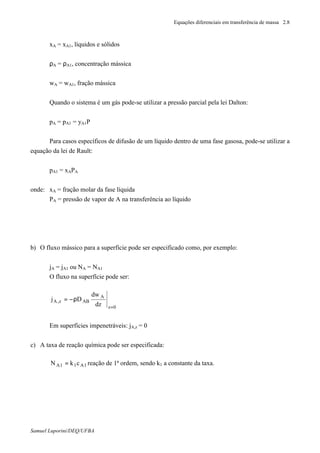 Equações diferenciais em transferência de massa 2.8
Samuel Luporini/DEQ/UFBA
xA = xA1, líquidos e sólidos
ρA = ρA1, concentração mássica
wA = wA1, fração mássica
Quando o sistema é um gás pode-se utilizar a pressão parcial pela lei Dalton:
pA = pA1 = yA1P
Para casos específicos de difusão de um líquido dentro de uma fase gasosa, pode-se utilizar a
equação da lei de Rault:
pA1 = xAPA
onde: xA = fração molar da fase líquida
PA = pressão de vapor de A na transferência ao líquido
b) O fluxo mássico para a superfície pode ser especificado como, por exemplo:
jA = jA1 ou NA = NA1
O fluxo na superfície pode ser:
0z
A
ABz,A
dz
dw
Dj
=
ρ−=
Em superfícies impenetráveis: jA,z = 0
c) A taxa de reação química pode ser especificada:
1A11A ckN = reação de 1ª ordem, sendo k1 a constante da taxa.
 