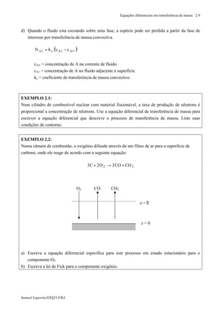 Equações diferenciais em transferência de massa 2.9
Samuel Luporini/DEQ/UFBA
d) Quando o fluido esta escoando sobre uma fase, a espécie pode ser perdida a partir da fase de
interesse por transferência de massa convectiva.
( )∞−= A1Ac1A cckN
cA∞ = concentração de A na corrente de fluido.
cA1 = concentração de A no fluido adjacente a superfície.
kc = coeficiente de transferência de massa convectivo.
EXEMPLO 2.1:
Num cilindro de combustível nuclear com material fissionável, a taxa de produção de nêutrons é
proporcional a concentração de nêutrons. Use a equação diferencial de transferência de massa para
escrever a equação diferencial que descreve o processo de transferência de massa. Liste suas
condições de contorno.
EXEMPLO 2.2:
Numa câmara de combustão, o oxigênio difunde através de um filme de ar para a superfície de
carbono, onde ele reage de acordo com a seguinte equação:
22 COCO2O2C3 +→+
a) Escreva a equação diferencial especifica para este processo em estado estacionário para o
componente O2.
b) Escreva a lei de Fick para o componente oxigênio.
z = 0
O2 CO CO2
z = δ
 