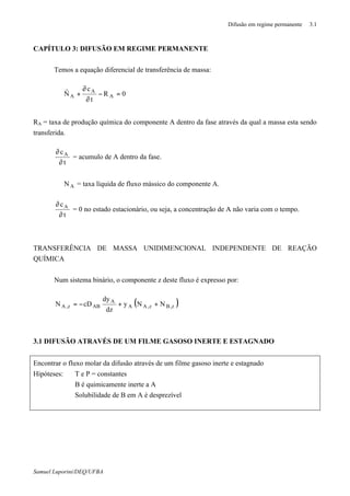 Difusão em regime permanente 3.1
Samuel Luporini/DEQ/UFBA
CAPÍTULO 3: DIFUSÃO EM REGIME PERMANENTE
Temos a equação diferencial de transferência de massa:
0R
t
c
N A
A
A =−
∂
∂
+⋅∇
r
RA = taxa de produção química do componente A dentro da fase através da qual a massa esta sendo
transferida.
t
cA
∂
∂
= acumulo de A dentro da fase.
AN⋅∇ = taxa líquida de fluxo mássico do componente A.
t
cA
∂
∂
= 0 no estado estacionário, ou seja, a concentração de A não varia com o tempo.
TRANSFERÊNCIA DE MASSA UNIDIMENCIONAL INDEPENDENTE DE REAÇÃO
QUÍMICA
Num sistema binário, o componente z deste fluxo é expresso por:
( )z,Bz,AA
A
ABz,A NNy
dz
dy
cDN ++−=
3.1 DIFUSÃO ATRAVÉS DE UM FILME GASOSO INERTE E ESTAGNADO
Encontrar o fluxo molar da difusão através de um filme gasoso inerte e estagnado
Hipóteses: T e P = constantes
B é quimicamente inerte a A
Solubilidade de B em A é desprezível
 