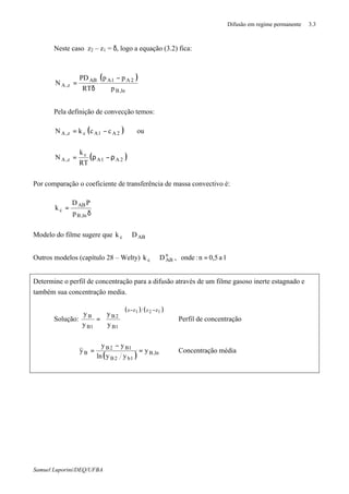Difusão em regime permanente 3.3
Samuel Luporini/DEQ/UFBA
Neste caso z2 – z1 = δ, logo a equação (3.2) fica:
( )
ln,B
2A1AAB
z,A
p
pp
RT
PD
N
−
δ
=
Pela definição de convecção temos:
( )2A1Acz,A cckN −= ou
( )2A1A
c
z,A
RT
k
N ρ−ρ=
Por comparação o coeficiente de transferência de massa convectivo é:
δ
=
,lnB
AB
c
p
PD
k
Modelo do filme sugere que ABc Dk ∝
Outros modelos (capítulo 28 – Welty) 1a0,5n:onde,Dk n
ABc =∝
Determine o perfil de concentração para a difusão através de um filme gasoso inerte estagnado e
também sua concentração media.
Solução:
( ) ( )121 zzzz
1B
2B
1B
B
y
y
y
y
−−






= Perfil de concentração
( ) ,lnB
1b2B
1B2B
B y
yyln
yy
y =
−
= Concentração média
 