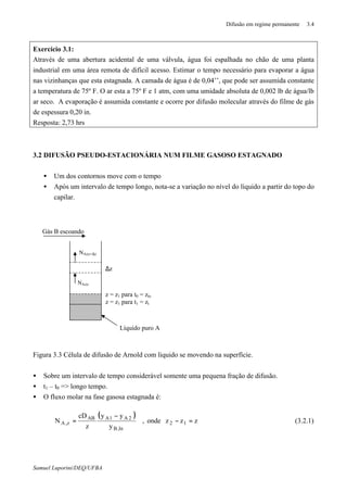 Difusão em regime permanente 3.4
Samuel Luporini/DEQ/UFBA
Exercício 3.1:
Através de uma abertura acidental de uma válvula, água foi espalhada no chão de uma planta
industrial em uma área remota de difícil acesso. Estimar o tempo necessário para evaporar a água
nas vizinhanças que esta estagnada. A camada de água é de 0,04’’, que pode ser assumida constante
a temperatura de 75º F. O ar esta a 75º F e 1 atm, com uma umidade absoluta de 0,002 lb de água/lb
ar seco. A evaporação é assumida constante e ocorre por difusão molecular através do filme de gás
de espessura 0,20 in.
Resposta: 2,73 hrs
3.2 DIFUSÃO PSEUDO-ESTACIONÁRIA NUM FILME GASOSO ESTAGNADO
• Um dos contornos move com o tempo
• Após um intervalo de tempo longo, nota-se a variação no nível do líquido a partir do topo do
capilar.
Figura 3.3 Célula de difusão de Arnold com liquido se movendo na superfície.
• Sobre um intervalo de tempo considerável somente uma pequena fração de difusão.
• t1 – t0 => longo tempo.
• O fluxo molar na fase gasosa estagnada é:
( )
zzzonde,
y
yy
z
cD
N 12
,lnB
2A1AAB
z,A =−
−
= (3.2.1)
∆z
z = z1 para t0 = zto
z = z1 para t1 = zt
Líquido puro A
NAz|z
NAz|z+∆z
Gás B escoando
 