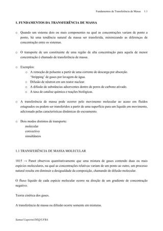Fundamentos de Transferência de Massa 1.1
Samuel Luporini/DEQ/UFBA
1. FUNDAMENTOS DA TRANSFERÊNCIA DE MASSA
o Quando um sistema dois ou mais componentes na qual as concentrações variam de ponto a
ponto, há uma tendência natural da massa ser transferida, minimizando as diferenças de
concentração entre os sistemas.
o O transporte de um constituinte de uma região de alta concentração para aquela de menor
concentração é chamado de transferência de massa.
o Exemplos:
o A remoção de poluente a partir de uma corrente de descarga por absorção.
‘Stripping’ de gases por lavagem de água.
o Difusão de nêutron em um reator nuclear.
o A difusão de substâncias adsorventes dentro de poros de carbono ativado.
o A taxa de catalise química e reações biológicas.
o A transferência de massa pode ocorrer pelo movimento molecular ao acaso em fluidos
estagnados ou podem ser transferidos a partir de uma superfície para um liquido em movimento,
adicionado pelas características dinâmicas do escoamento.
o Dois modos distintos de transporte:
molecular
convectivo
simultâneos
1.1 TRANSFERÊNCIA DE MASSA MOLECULAR
1815 → Panot observou quantitativamente que uma mistura de gases contendo duas ou mais
espécies moleculares, na qual as concentrações relativas variam de um ponto ao outro, um processo
natural resulta em diminuir a desigualdade da composição, chamando de difusão molecular.
O fluxo líquido de cada espécie molecular ocorre na direção de um gradiente de concentração
negativo.
Teoria cinética dos gases.
A transferência de massa ou difusão ocorre somente em misturas.
 