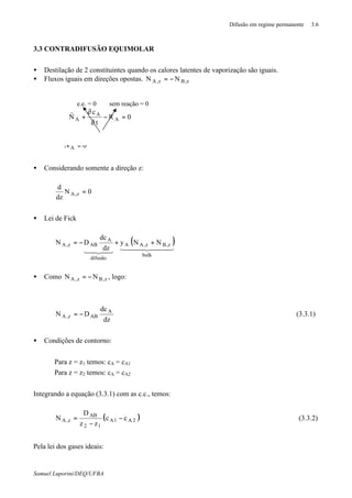 Difusão em regime permanente 3.6
Samuel Luporini/DEQ/UFBA
3.3 CONTRADIFUSÃO EQUIMOLAR
• Destilação de 2 constituintes quando os calores latentes de vaporização são iguais.
• Fluxos iguais em direções opostas. z,Bz,A NN −=
0NA =⋅∇
• Considerando somente a direção z:
0N
dz
d
z,A =
• Lei de Fick
( )444 3444 2143421
bulk
z,Bz,AA
difusão
A
ABz,A NNy
dz
dc
DN ++−=
• Como z,Bz,A NN −= , logo:
dz
dc
DN A
ABz,A −= (3.3.1)
• Condições de contorno:
Para z = z1 temos: cA = cA1
Para z = z2 temos: cA = cA2
Integrando a equação (3.3.1) com as c.c., temos:
( )2A1A
12
AB
z,A cc
zz
D
N −
−
= (3.3.2)
Pela lei dos gases ideais:
e.e. = 0 sem reação = 0
0R
t
c
N A
A
A =−
∂
∂
+⋅∇
r
 