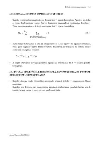 Difusão em regime permanente 3.8
Samuel Luporini/DEQ/UFBA
3.4 SISTEMAS ASSOCIADOS COM REAÇÕES QUÍMICAS
• Quando ocorre uniformemente através de uma fase => reação homogênea. Acontece em todos
os pontos do elemento de volume. Aparece diretamente na equação da continuidade do soluto.
• Toma lugar numa região restrita no contorno da fase => reação heterogênea.
{
0R
t
c
N
)(homogêneaAespécieda
toaparecimendetaxa
A
A
A =−
∂
∂
+⋅∇
r
(3.4.1)
• Numa reação heterogênea a taxa de aparecimento de A não aparece na equação diferencial,
desde que a reação não ocorra dentro do volume de controle, ao invés disto ela entra na analise
como uma condição de contorno:
0Aszz,AA ckNR ==
δ=
• A reação heterogênea as vezes aparece na equação da continuidade de A => sistemas pseudo-
homogêneo.
3.4.1 DIFUSÃO SIMULTÂNEA E HETEROGÊNEA, REAÇÃO QUÍMICA DE 1ª ORDEM:
DIFUSÃO COM VARIAÇÃO DE ÁREA
• Quando a taxa de reação é instantânea em relação a taxa de difusão => processo com difusão
controlada.
• Quando a taxa de reação para o componente transferido nos limites da superfície limita a taxa de
transferência de massa => processo com reação controlada.
 