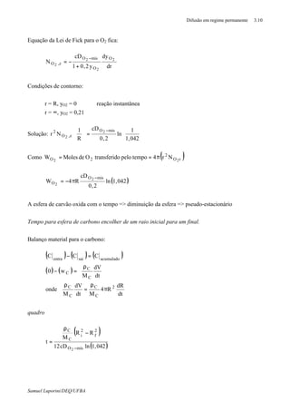 Difusão em regime permanente 3.10
Samuel Luporini/DEQ/UFBA
Equação da Lei de Fick para o O2 fica:
dr
dy
y2,01
cD
N 2
2
2
2
O
O
misO
z,O
+
−=
−
Condições de contorno:
r = R, yO2 = 0 ⇒ reação instantânea
r = ∞, yO2 = 0,21
Solução: 





=




 −
042,1
1
ln
2,0
cD
R
1
Nr
misO
z,O
2 2
2
Como ( )rO
2
2O 22
Nr4tempopelodotransferiOdeMolesW π==
( )042,1ln
2,0
cD
R4W
misO
O
2
2
−
π−=
A esfera de carvão oxida com o tempo => diminuição da esfera => pseudo-estacionário
Tempo para esfera de carbono encolher de um raio inicial para um final.
Balanço material para o carbono:
( ) ( ) ( )
( ) ( )
dt
dR
R4
Mdt
dV
M
onde
dt
dV
M
w0
CCC
2
C
C
C
C
C
C
C
acumuladosaientra
π
ρ
=
ρ





 ρ
=−
=−
quadro
( )
( )042,1lncD12
RR
M
t
misO
2
f
2
i
C
C
2 −
−
ρ
=
 
