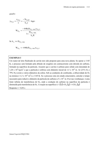 Difusão em regime permanente 3.12
Samuel Luporini/DEQ/UFBA
quadro
ck
N
c
c
y
s
ROsO
sO
22
2
−
== logo:
Rk
D
1
yRcD4
W
s
misO
OmisO
O
2
22
2
−
∞−
+
π−
=
Se misOs 2
Dk −>>
∞−π−= 222 OmisOO yRcD4W
EXEMPLO 3
Um reator de leito fluidizado de carvão tem sido proposto para uma nova planta. Se operar a 1145
K, o processo será limitado pela difusão de oxigênio em contracorrente com dióxido de carbono,
formado na superfície da partícula. Assumir que o carvão é carbono puro sólido com densidade de
1,28 x 103
kg/m3
e que a partícula é esférica com diâmetro inicial de 1,5 x 10-4
m. Ar (21% O2 e
79% N2) existe a vários diâmetros da esfera. Sob as condições de combustão, a difusividade do O2
na mistura é 1,3 x 10-4
m2
/s a 1145 K. Se o processo esta em estado estacionário, calcular o tempo
necessário para reduzir o diâmetro da partícula de carbono a 5 x 10-5
m. O ar nas vizinhanças é uma
fonte infinita de transferência de O2, onde a oxidação do carbono na superfície da partícula é
diminuída pela transferência de O2. A reação na superfície é: ( ) ( ) ( )gCOgOsC 22 →+
Resposta: t = 0,92 s
 