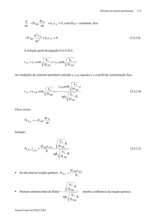 Difusão em regime permanente 3.14
Samuel Luporini/DEQ/UFBA
0ck
dz
dc
D
dz
d
A1
A
AB =+





− , com DAB = constante, fica:
0ck
dz
cd
D A12
A
2
AB =+− (3.4.2.4)
A solução geral da equação (3.4.2.4) é:
z
D
k
senhcz
D
k
coshcc
AB
1
2
AB
1
1A +=
As condições de contorno permitem calcular c1 e c2 (quadro), e o perfil de concentração fica:
δ
−=
AB
1
AB
1
0A
AB
1
0AA
D
k
tgh
z
D
k
senhc
z
D
k
coshcc (3.4.2.4)
Fluxo molar:
dz
dc
DN A
ABz,A −=
Solução:
δ
δ
δ
=
=
AB
1
AB
1
0AAB
0zz,A
D
k
tgh
D
k
cD
N (3.4.2.5)
• Se não houver reação química:
δ
= 0AAB
z,A
cD
N
• Numero adimensional de Hatta = ⇒
δ
δ
AB
1
AB
1
D
k
tgh
D
k
mostra a influencia da reação química.
 