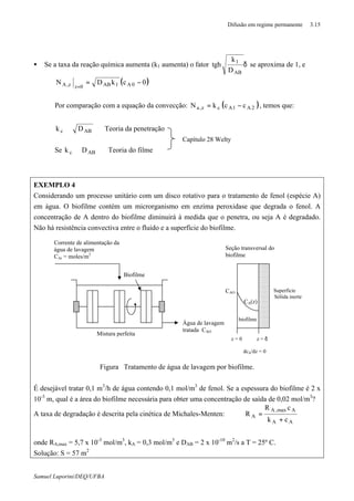 Difusão em regime permanente 3.15
Samuel Luporini/DEQ/UFBA
• Se a taxa da reação química aumenta (k1 aumenta) o fator δ
AB
1
D
k
tgh se aproxima de 1, e
( )0ckDN 0A1AB0zz,A −=
=
Por comparação com a equação da convecção: ( )2A1Acz,a cckN −= , temos que:
⇒∝ ABc Dk Teoria da penetração
Se ⇒∝ ABc Dk Teoria do filme
EXEMPLO 4
Considerando um processo unitário com um disco rotativo para o tratamento de fenol (espécie A)
em água. O biofilme contém um microrganismo em enzima peroxidase que degrada o fenol. A
concentração de A dentro do biofilme diminuirá à medida que o penetra, ou seja A é degradado.
Não há resistência convectiva entre o fluido e a superfície do biofilme.
Figura Tratamento de água de lavagem por biofilme.
É desejável tratar 0,1 m3
/h de água contendo 0,1 mol/m3
de fenol. Se a espessura do biofilme é 2 x
10-3
m, qual é a área do biofilme necessária para obter uma concentração de saída de 0,02 mol/m3
?
A taxa de degradação é descrita pela cinética de Michales-Menten:
AA
Amax,A
A
ck
cR
R
+
=
onde RA,max = 5,7 x 10-3
mol/m3
, kA = 0,3 mol/m3
e DAB = 2 x 10-10
m2
/s a T = 25º C.
Solução: S = 57 m2
Corrente de alimentação da
água de lavagem
CAi = moles/m3
Biofilme
Água de lavagem
tratada CAO
Mistura perfeita
Seção transversal do
biofilme
CAO
CA(z)
biofilme
Superfície
Sólida inerte
z = 0 z = δ
dcA/dz = 0
Capítulo 28 Welty
 